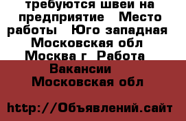 требуются швеи на предприятие › Место работы ­ Юго-западная - Московская обл., Москва г. Работа » Вакансии   . Московская обл.